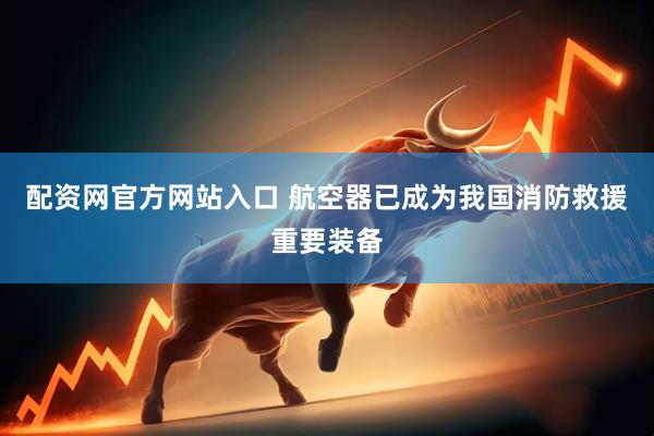 配资网官方网站入口 航空器已成为我国消防救援重要装备