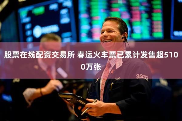 股票在线配资交易所 春运火车票已累计发售超5100万张