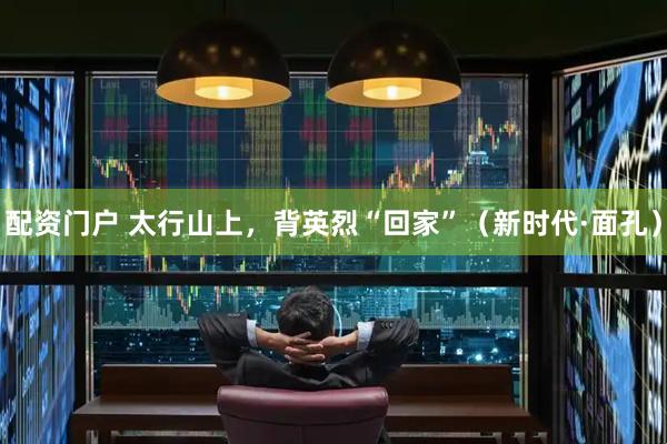 配资门户 太行山上，背英烈“回家”（新时代·面孔）
