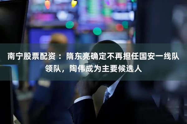 南宁股票配资 ：隋东亮确定不再担任国安一线队领队，陶伟成为主要候选人