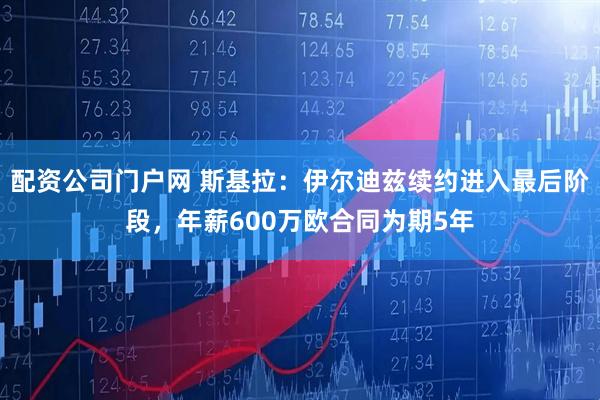 配资公司门户网 斯基拉：伊尔迪兹续约进入最后阶段，年薪600万欧合同为期5年
