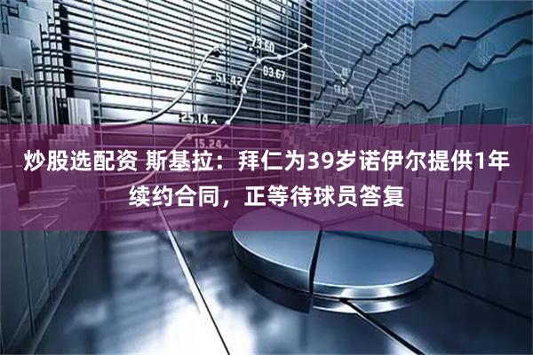 炒股选配资 斯基拉：拜仁为39岁诺伊尔提供1年续约合同，正等待球员答复