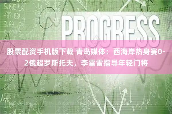股票配资手机版下载 青岛媒体：西海岸热身赛0-2俄超罗斯托夫，李雷雷指导年轻门将