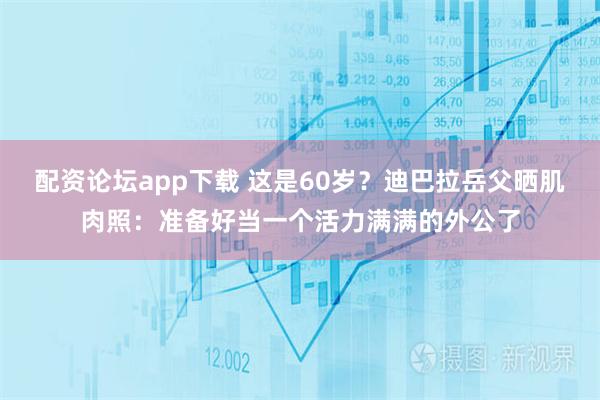 配资论坛app下载 这是60岁？迪巴拉岳父晒肌肉照：准备好当一个活力满满的外公了