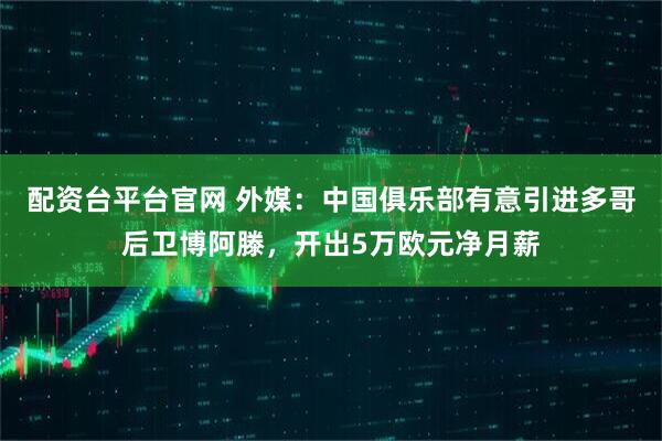 配资台平台官网 外媒：中国俱乐部有意引进多哥后卫博阿滕，开出5万欧元净月薪