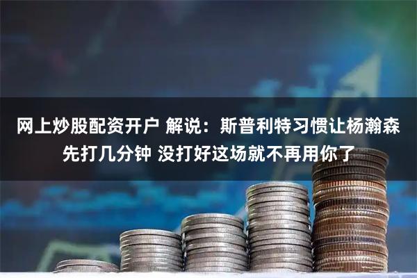 网上炒股配资开户 解说：斯普利特习惯让杨瀚森先打几分钟 没打好这场就不再用你了