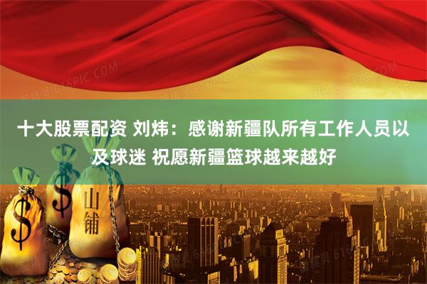 十大股票配资 刘炜：感谢新疆队所有工作人员以及球迷 祝愿新疆篮球越来越好