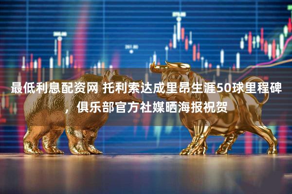 最低利息配资网 托利索达成里昂生涯50球里程碑，俱乐部官方社媒晒海报祝贺