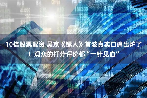 10倍股票配资 吴京《镖人》首波真实口碑出炉了！观众的打分评价都“一针见血”