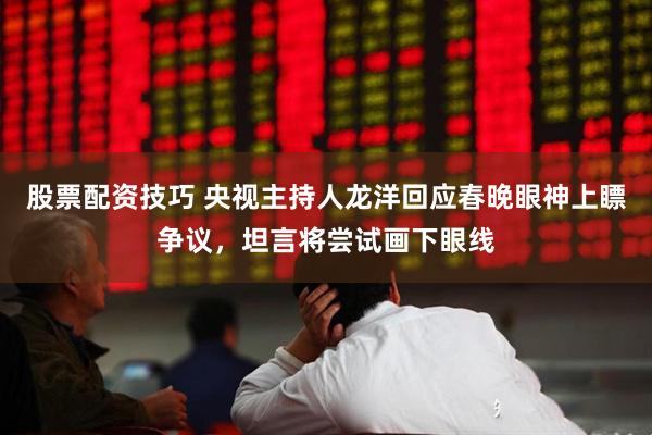 股票配资技巧 央视主持人龙洋回应春晚眼神上瞟争议，坦言将尝试画下眼线