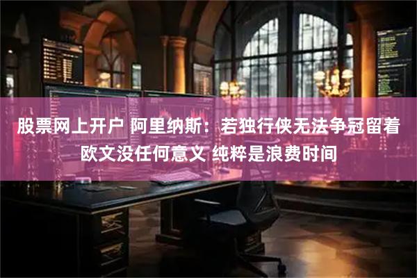 股票网上开户 阿里纳斯：若独行侠无法争冠留着欧文没任何意义 纯粹是浪费时间