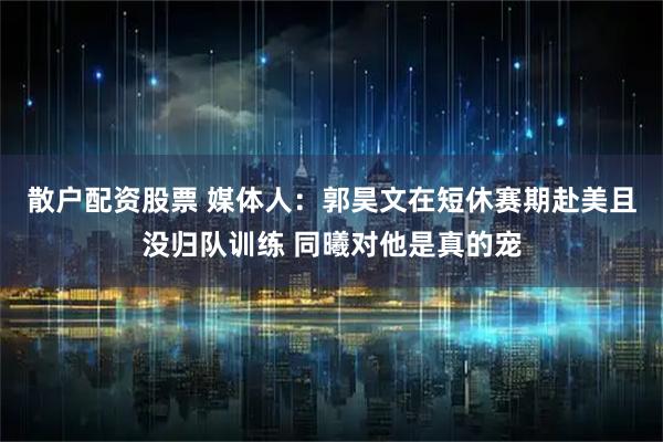 散户配资股票 媒体人：郭昊文在短休赛期赴美且没归队训练 同曦对他是真的宠