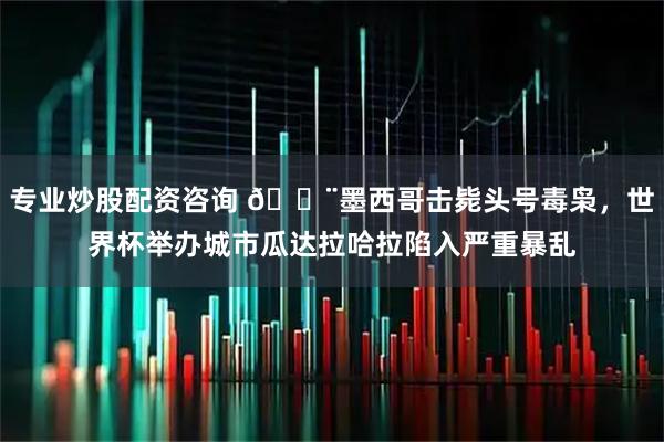 专业炒股配资咨询 🚨墨西哥击毙头号毒枭，世界杯举办城市瓜达拉哈拉陷入严重暴乱