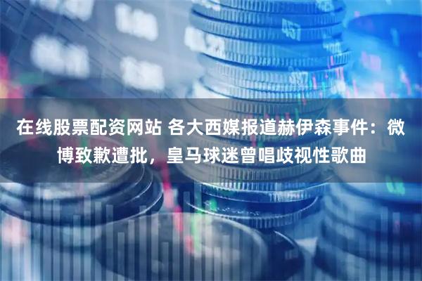 在线股票配资网站 各大西媒报道赫伊森事件：微博致歉遭批，皇马球迷曾唱歧视性歌曲