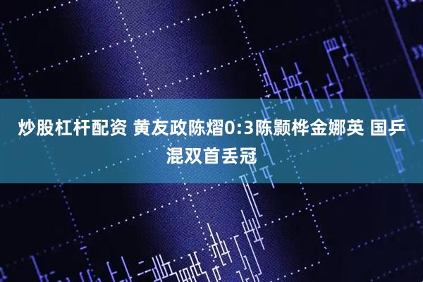 炒股杠杆配资 黄友政陈熠0:3陈颢桦金娜英 国乒混双首丢冠