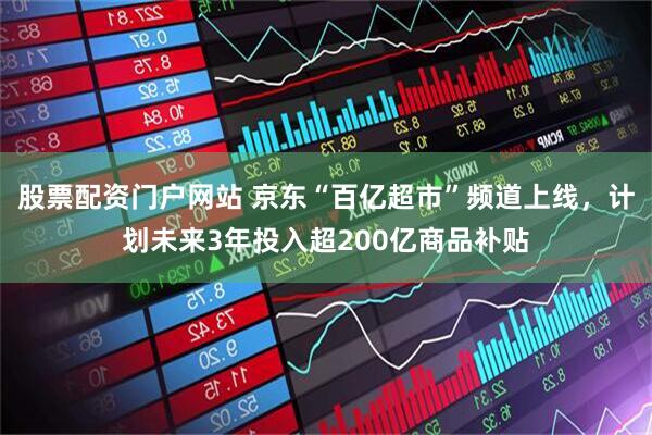 股票配资门户网站 京东“百亿超市”频道上线，计划未来3年投入超200亿商品补贴