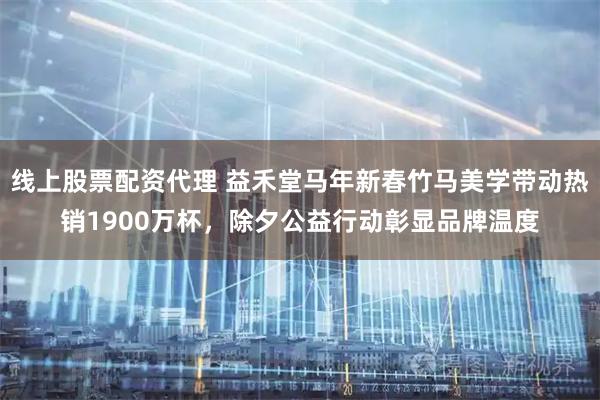 线上股票配资代理 益禾堂马年新春竹马美学带动热销1900万杯，除夕公益行动彰显品牌温度