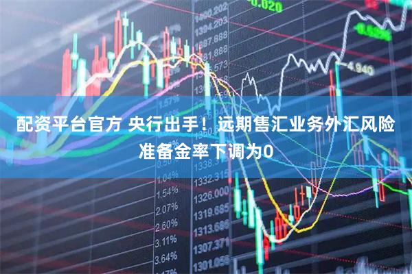 配资平台官方 央行出手！远期售汇业务外汇风险准备金率下调为0