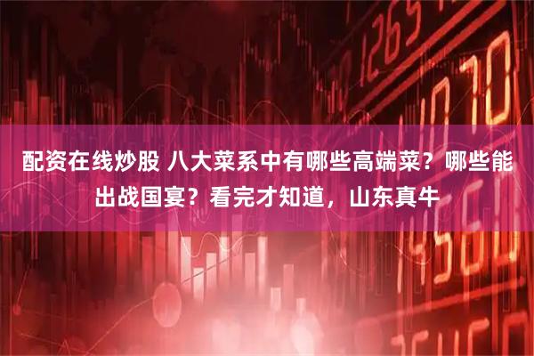 配资在线炒股 八大菜系中有哪些高端菜？哪些能出战国宴？看完才知道，山东真牛