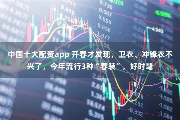中国十大配资app 开春才发现，卫衣、冲锋衣不兴了，今年流行3种“春装”，好时髦