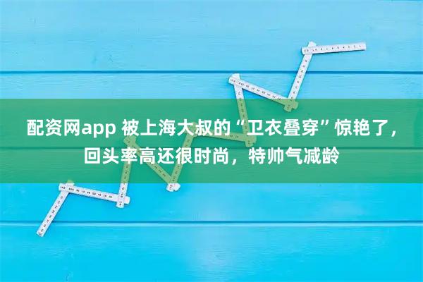 配资网app 被上海大叔的“卫衣叠穿”惊艳了，回头率高还很时尚，特帅气减龄