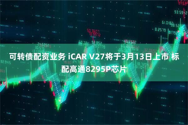 可转债配资业务 iCAR V27将于3月13日上市 标配高通8295P芯片
