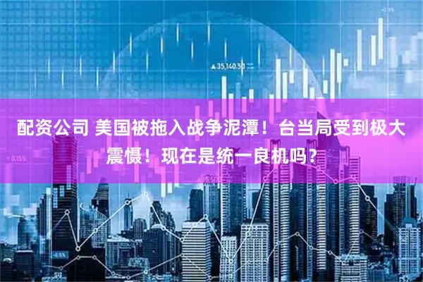 配资公司 美国被拖入战争泥潭！台当局受到极大震慑！现在是统一良机吗？