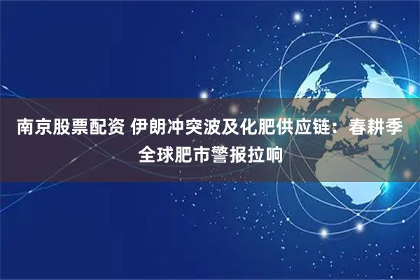 南京股票配资 伊朗冲突波及化肥供应链：春耕季全球肥市警报拉响