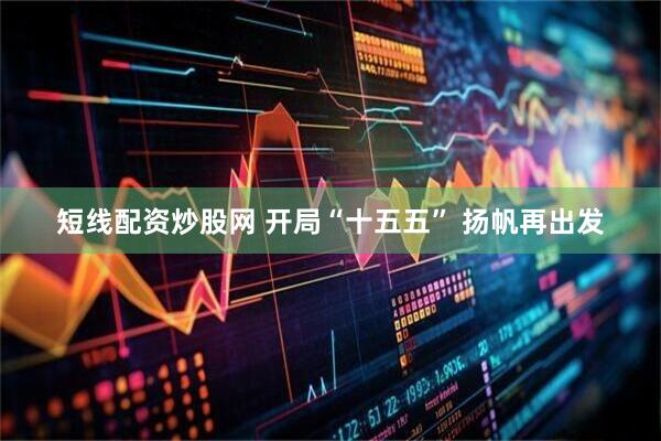 短线配资炒股网 开局“十五五” 扬帆再出发