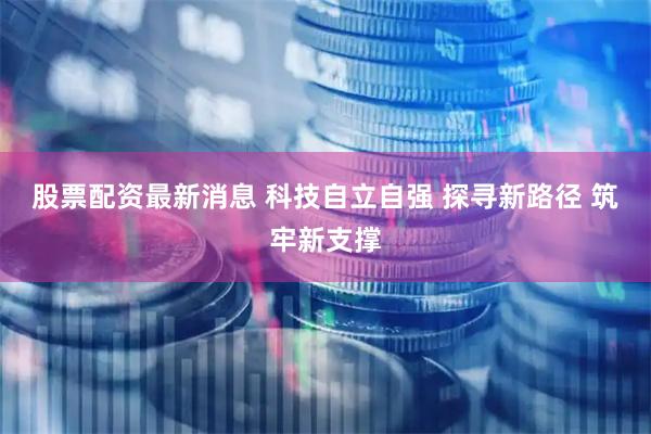 股票配资最新消息 科技自立自强 探寻新路径 筑牢新支撑