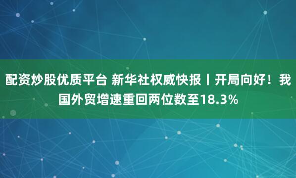 配资炒股优质平台 新华社权威快报丨开局向好！我国外贸增速重回两位数至18.3%