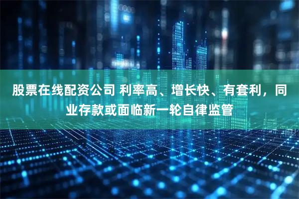 股票在线配资公司 利率高、增长快、有套利，同业存款或面临新一轮自律监管