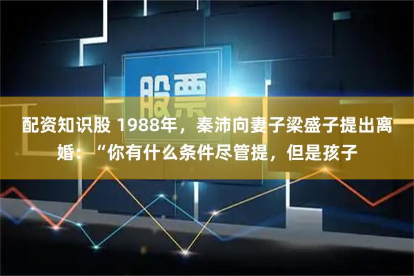 配资知识股 1988年，秦沛向妻子梁盛子提出离婚：“你有什么条件尽管提，但是孩子