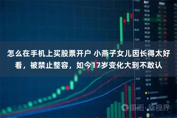 怎么在手机上买股票开户 小燕子女儿因长得太好看，被禁止整容，如今17岁变化大到不敢认