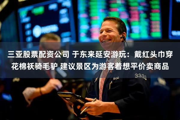 三亚股票配资公司 于东来延安游玩：戴红头巾穿花棉袄骑毛驴 建议景区为游客着想平价卖商品