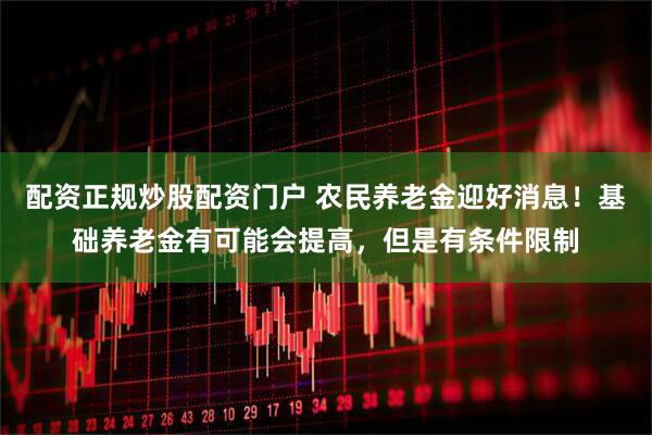 配资正规炒股配资门户 农民养老金迎好消息！基础养老金有可能会提高，但是有条件限制