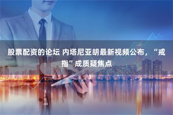 股票配资的论坛 内塔尼亚胡最新视频公布，“戒指”成质疑焦点