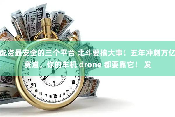 配资最安全的三个平台 北斗要搞大事！五年冲刺万亿赛道，你的车机 drone 都要靠它！ 发