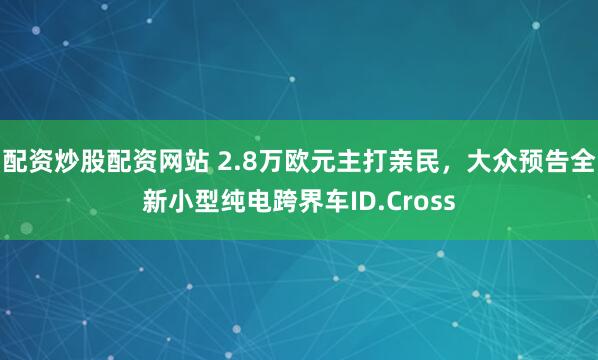 配资炒股配资网站 2.8万欧元主打亲民，大众预告全新小型纯电跨界车ID.Cross