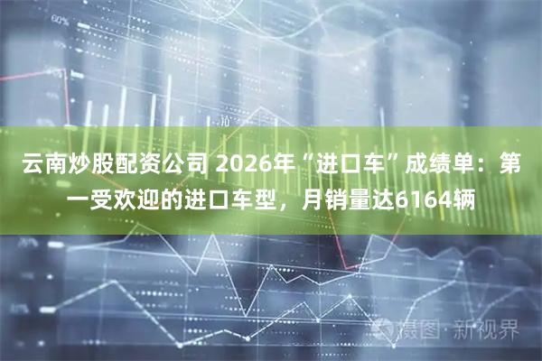 云南炒股配资公司 2026年“进口车”成绩单：第一受欢迎的进口车型，月销量达6164辆