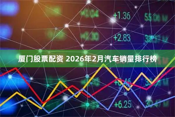 厦门股票配资 2026年2月汽车销量排行榜