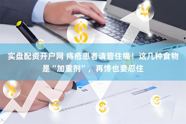 实盘配资开户网 痔疮患者请管住嘴！这几种食物是“加重剂”，再馋也要忍住