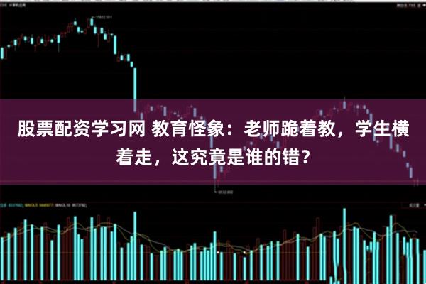 股票配资学习网 教育怪象：老师跪着教，学生横着走，这究竟是谁的错？