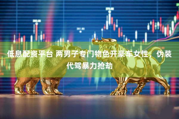 低息配资平台 两男子专门物色开豪车女性，伪装代驾暴力抢劫