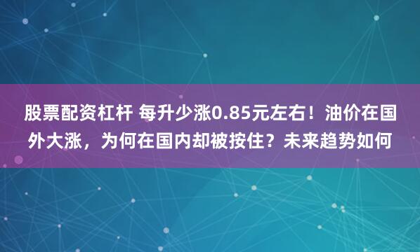股票配资杠杆 每升少涨0.85元左右！油价在国外大涨，为何在国内却被按住？未来趋势如何