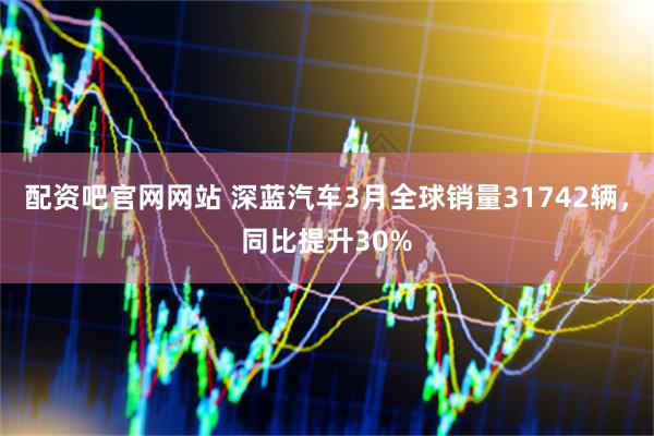 配资吧官网网站 深蓝汽车3月全球销量31742辆，同比提升30%