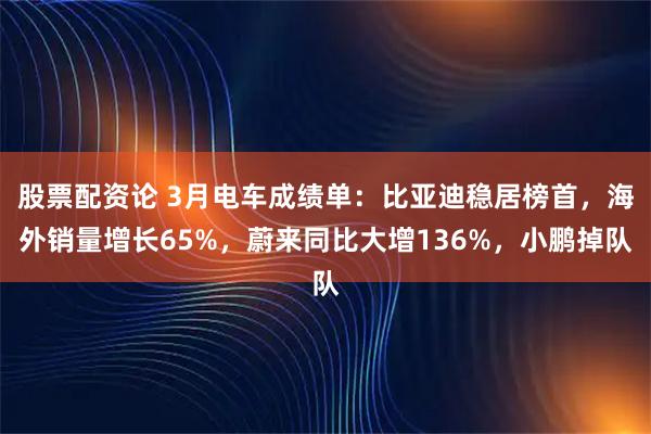 股票配资论 3月电车成绩单：比亚迪稳居榜首，海外销量增长65%，蔚来同比大增136%，小鹏掉队
