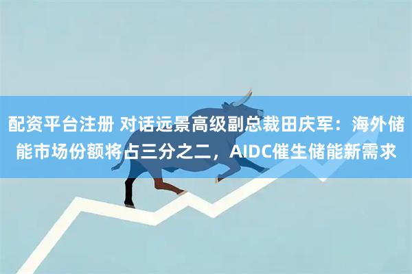 配资平台注册 对话远景高级副总裁田庆军：海外储能市场份额将占三分之二，AIDC催生储能新需求