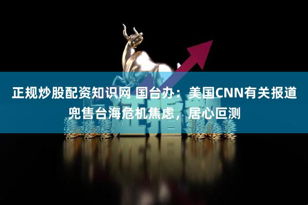 正规炒股配资知识网 国台办：美国CNN有关报道兜售台海危机焦虑，居心叵测