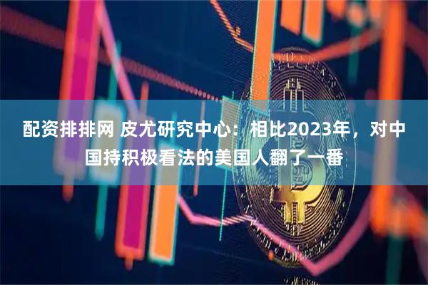 配资排排网 皮尤研究中心：相比2023年，对中国持积极看法的美国人翻了一番